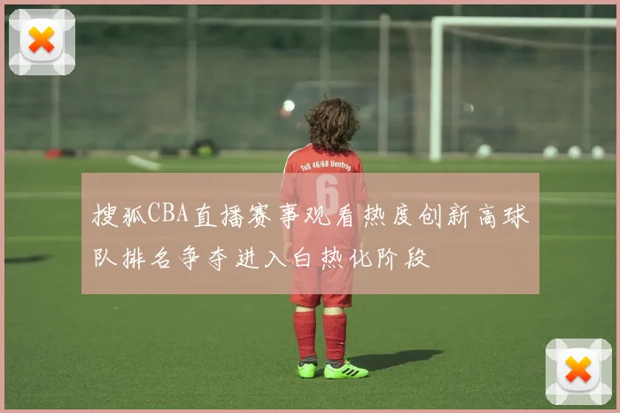 搜狐CBA直播赛事观看热度创新高球队排名争夺进入白热化阶段