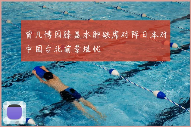 曾凡博因膝盖水肿缺席对阵日本对中国台北前景堪忧