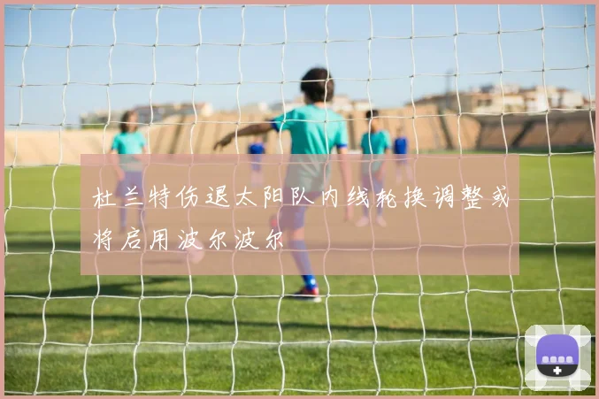 杜兰特伤退太阳队内线轮换调整或将启用波尔波尔